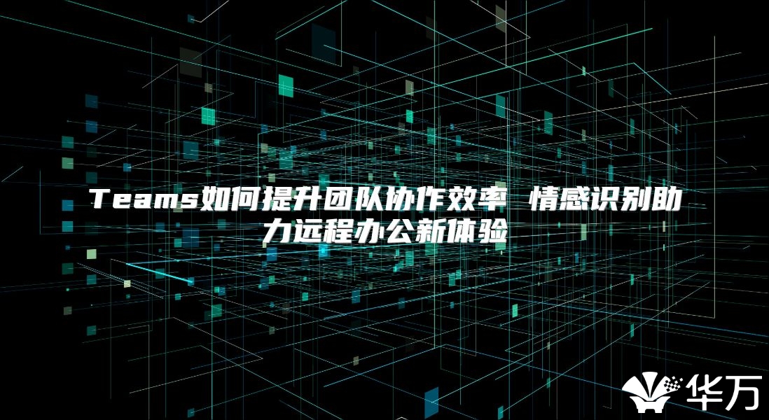 Teams如何提升团队协作效率 情感识别助力远程办公新体验
