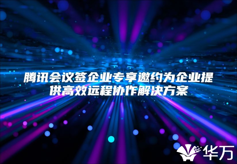 腾讯会议签企业专享邀约为企业提供高效远程协作解决方案