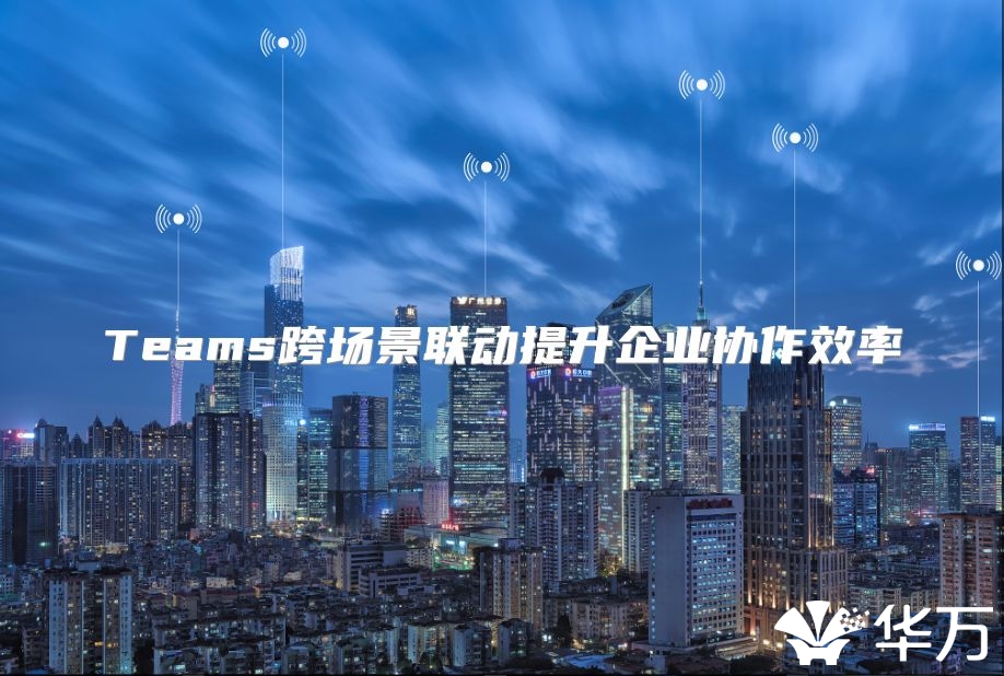 Teams跨场景联动提升企业协作效率