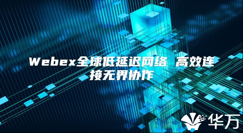 Webex全球低延迟网络 高效连接无界协作