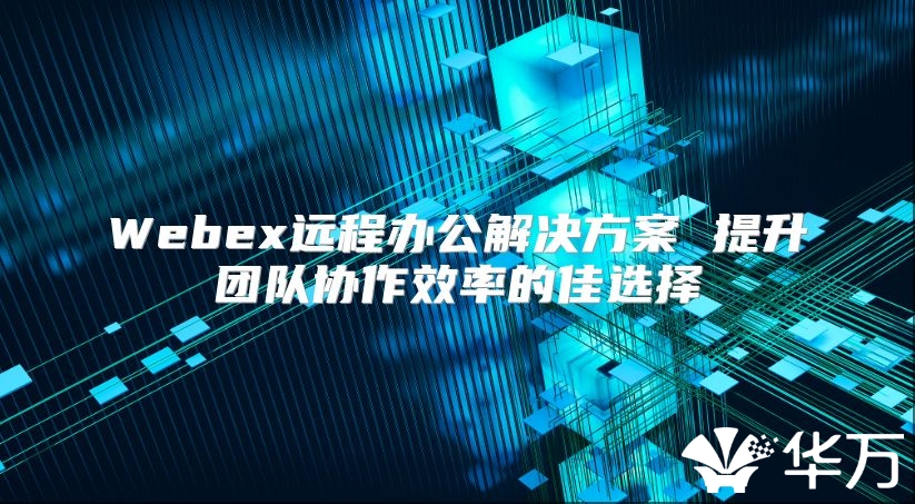 Webex远程办公解决方案 提升团队协作效率的佳选择