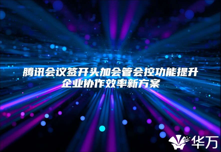腾讯会议签开头加会管会控功能提升企业协作效率新方案