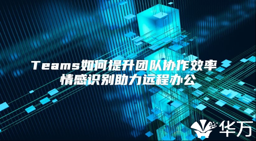 Teams如何提升团队协作效率 情感识别助力远程办公