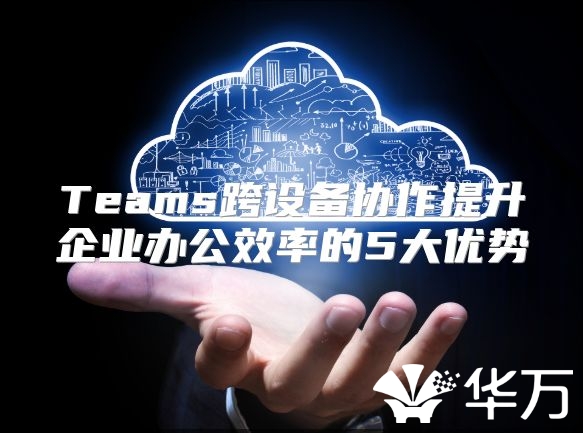 Teams跨设备协作提升企业办公效率的5大优势
