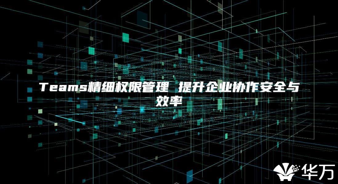 Teams精细权限管理 提升企业协作安全与效率