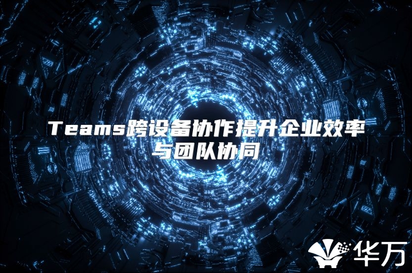 Teams跨设备协作提升企业效率与团队协同