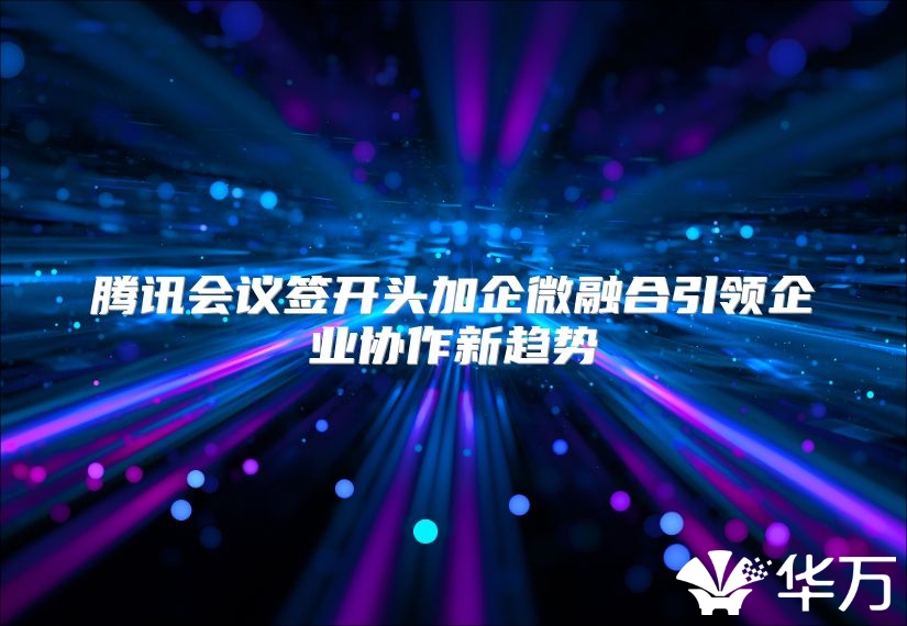 腾讯会议签开头加企微融合引领企业协作新趋势