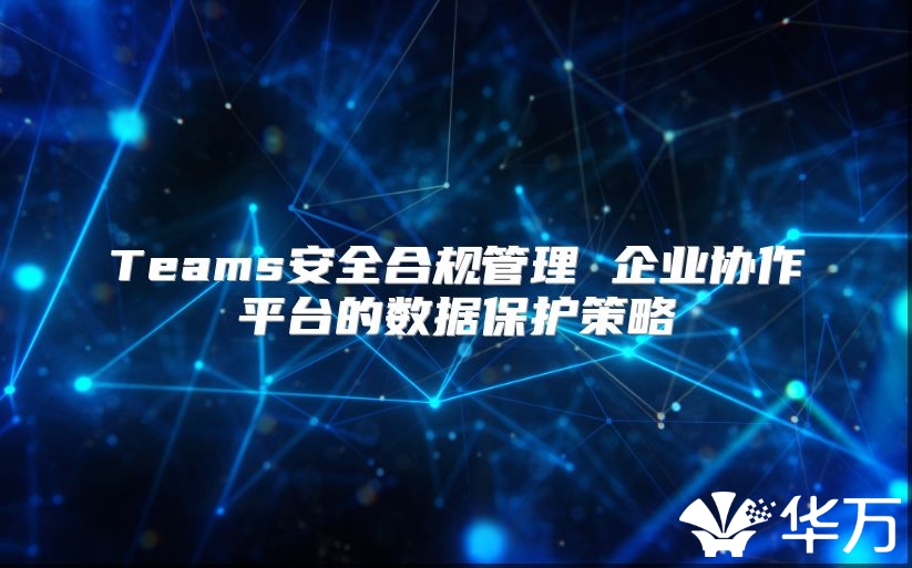 Teams安全合规管理 企业协作平台的数据保护策略