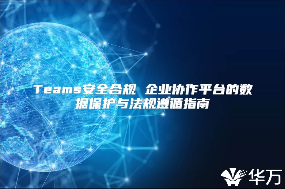 Teams安全合规 企业协作平台的数据保护与法规遵循指南