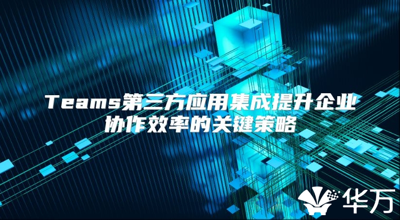 Teams第三方应用集成提升企业协作效率的关键策略