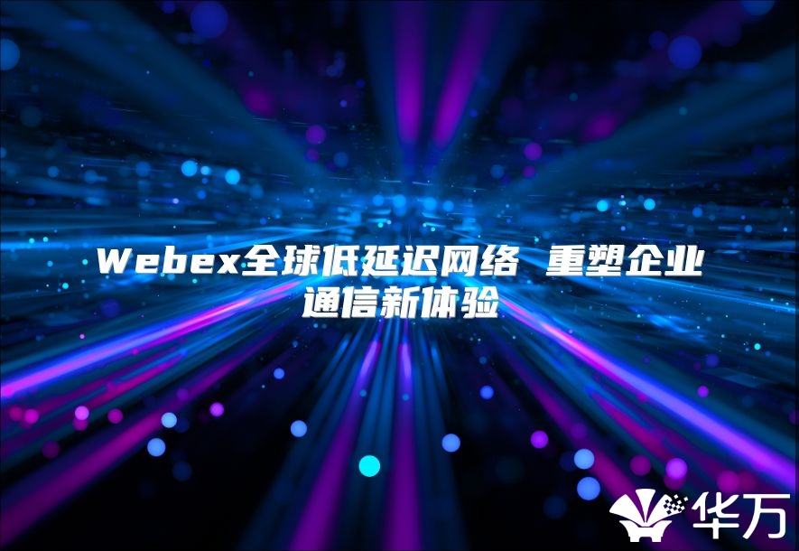 Webex全球低延迟网络 重塑企业通信新体验