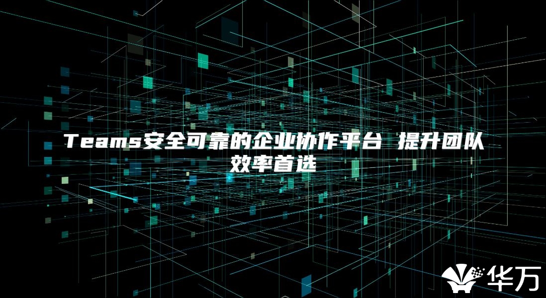 Teams安全可靠的企业协作平台 提升团队效率首选