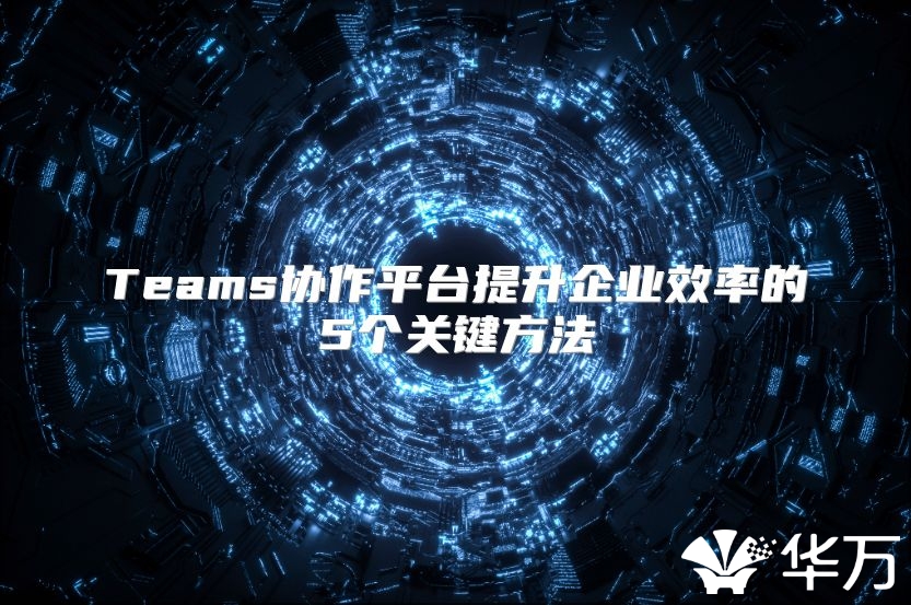 Teams协作平台提升企业效率的5个关键方法