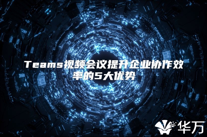 Teams视频会议提升企业协作效率的5大优势