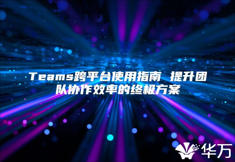 Teams跨平台使用指南 提升团队协作效率的终极方案