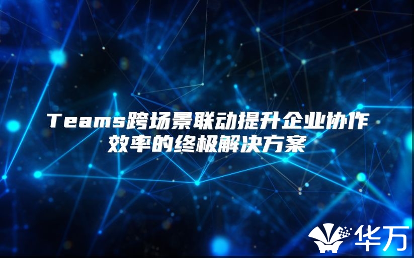 Teams跨场景联动提升企业协作效率的终极解决方案