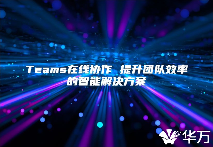Teams在线协作 提升团队效率的智能解决方案
