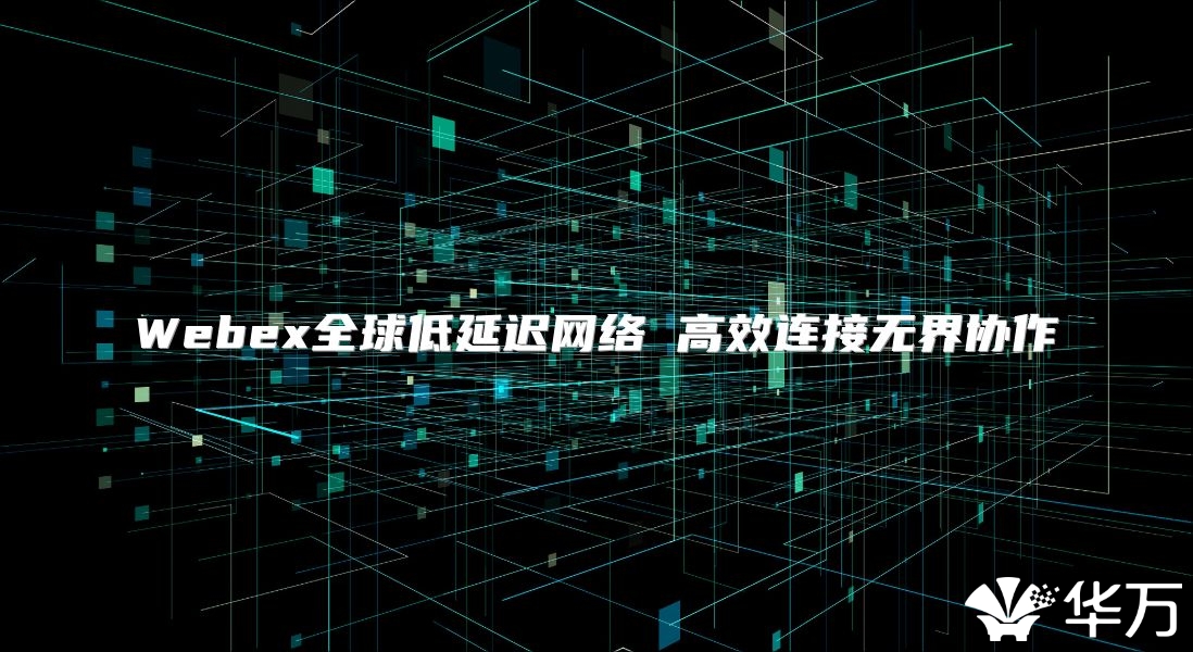 Webex全球低延迟网络 高效连接无界协作