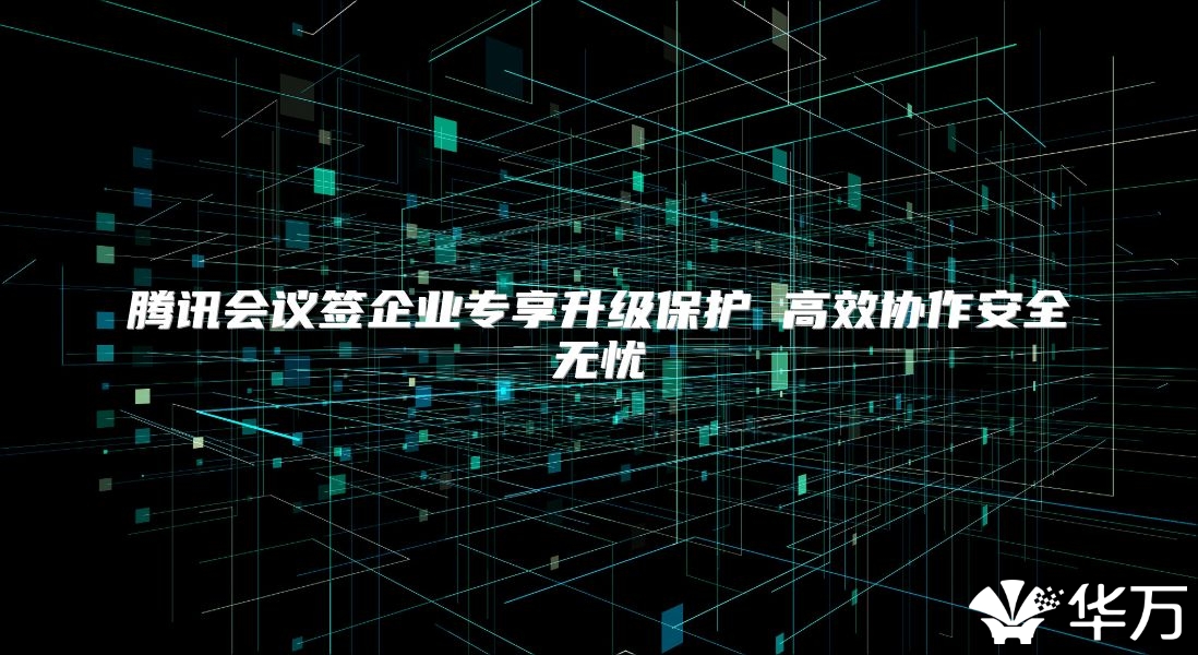 腾讯会议签企业专享升级保护 高效协作安全无忧