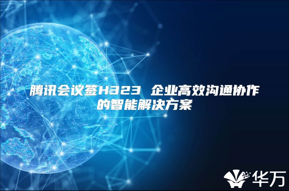 腾讯会议签H323 企业高效沟通协作的智能解决方案
