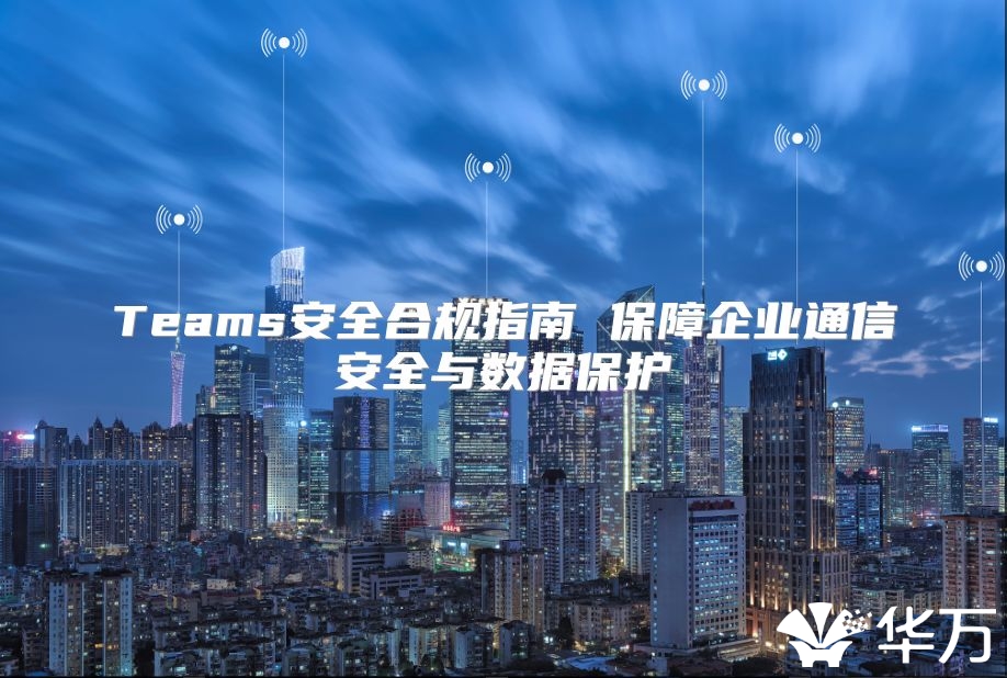 Teams安全合规指南 保障企业通信安全与数据保护