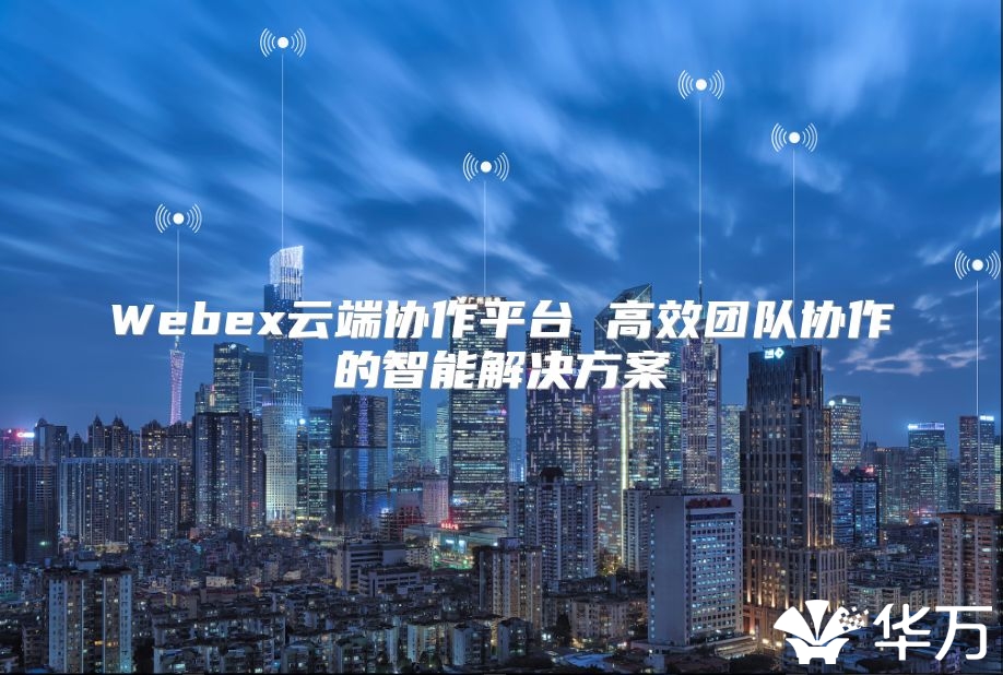 Webex云端协作平台 高效团队协作的智能解决方案