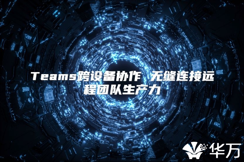 Teams跨设备协作 无缝连接远程团队生产力