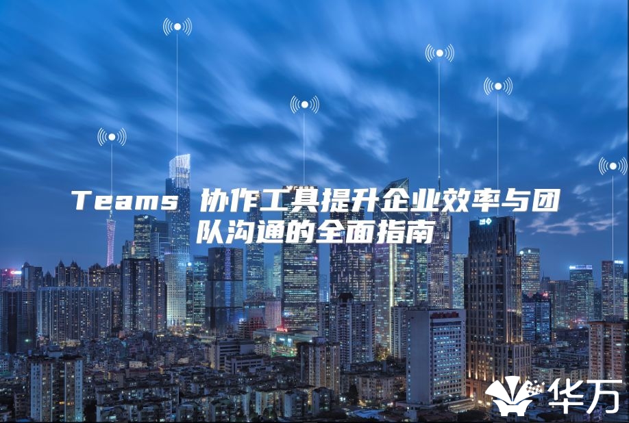 Teams 协作工具提升企业效率与团队沟通的全面指南