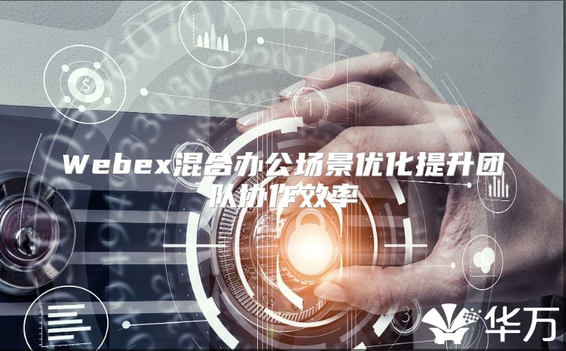 Webex混合办公场景优化提升团队协作效率