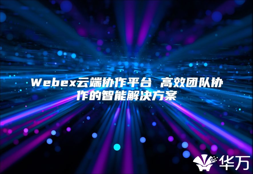 Webex云端协作平台 高效团队协作的智能解决方案
