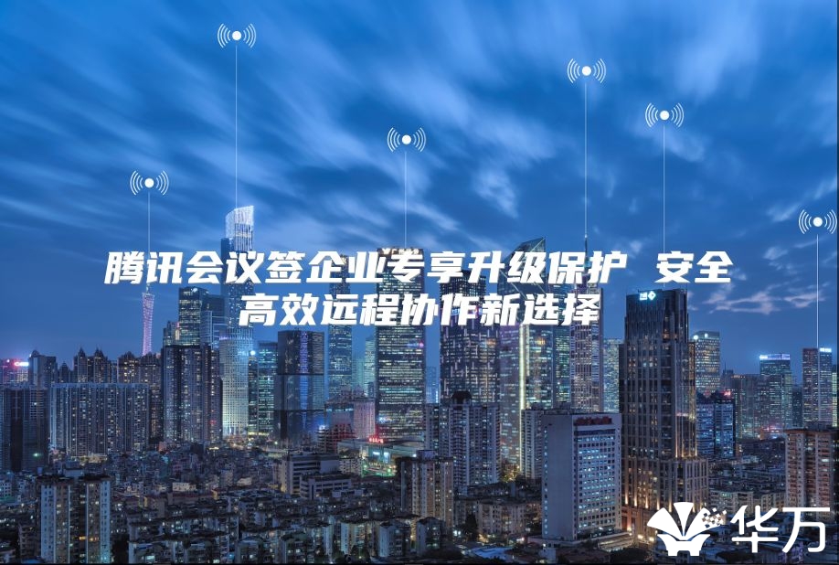 腾讯会议签企业专享升级保护 安全高效远程协作新选择