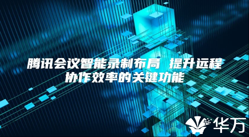 腾讯会议智能录制布局 提升远程协作效率的关键功能