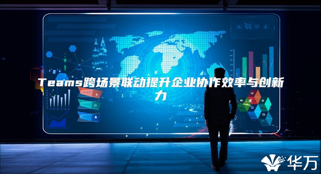 Teams跨场景联动提升企业协作效率与创新力